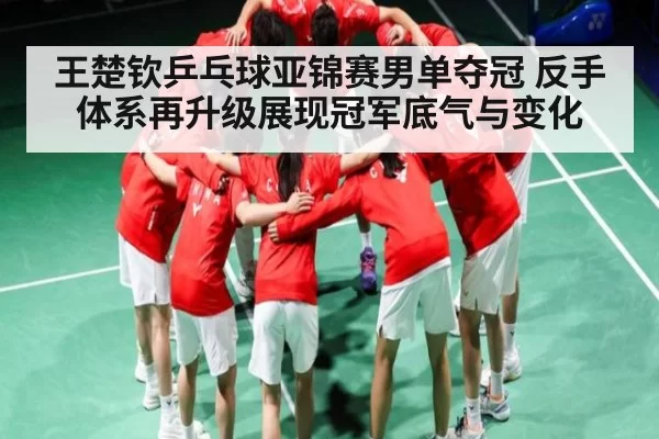 王楚钦乒乓球亚锦赛男单夺冠 反手体系再升级展现冠军底气与变化