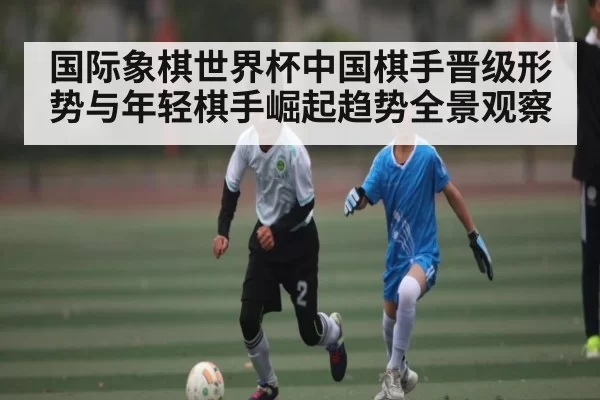 国际象棋世界杯中国棋手晋级形势与年轻棋手崛起趋势全景观察