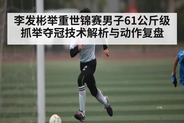 李发彬举重世锦赛男子61公斤级抓举夺冠技术解析与动作复盘