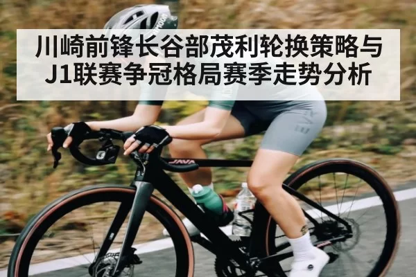 川崎前锋长谷部茂利轮换策略与J1联赛争冠格局赛季走势分析