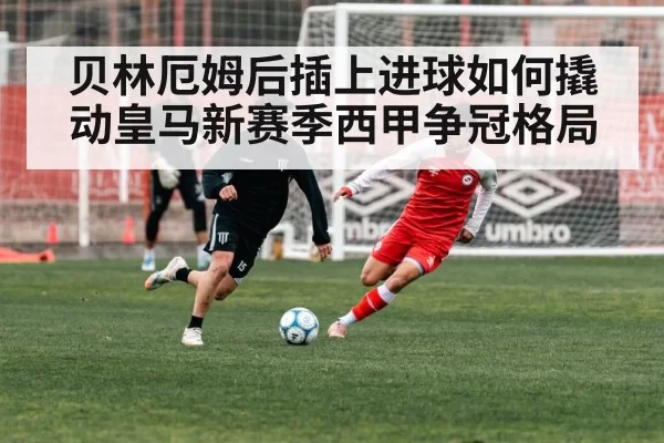 贝林厄姆后插上进球如何撬动皇马新赛季西甲争冠格局